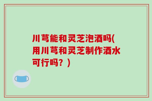 川芎能和灵芝泡酒吗(用川芎和灵芝制作酒水可行吗？)-第1张图片-破壁灵芝孢子粉研究指南