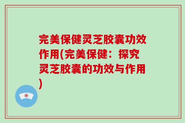 完美保健灵芝胶囊功效作用(完美保健：探究灵芝胶囊的功效与作用)-第1张图片-破壁灵芝孢子粉研究指南