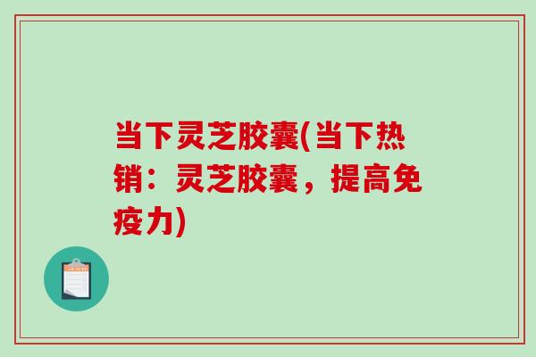 当下灵芝胶囊(当下热销：灵芝胶囊，提高免疫力)-第1张图片-破壁灵芝孢子粉研究指南