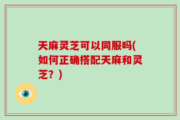 天麻灵芝可以同服吗(如何正确搭配天麻和灵芝?)-第1张图片-破壁灵芝孢子粉研究指南 天麻灵芝可以同服吗(如何正确搭配天麻和灵芝?)-第1张图片-破壁灵芝孢子粉研究指南