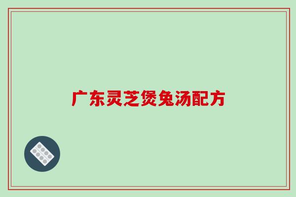 广东灵芝煲兔汤配方-第1张图片-破壁灵芝孢子粉研究指南