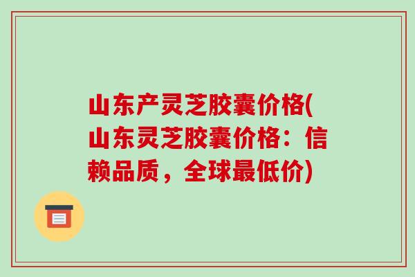 山东产灵芝胶囊价格(山东灵芝胶囊价格:信赖品质,全球最低价)-第1张图片-破壁灵芝孢子粉研究指南 山东产灵芝胶囊价格(山东灵芝胶囊价格:信赖品质,全球最低价)-第1张图片-破壁灵芝孢子粉研究指南