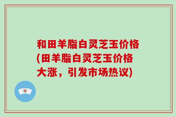 和田羊脂白灵芝玉价格(田羊脂白灵芝玉价格大涨,引发市场热议)-第1张图片-破壁灵芝孢子粉研究指南 和田羊脂白灵芝玉价格(田羊脂白灵芝玉价格大涨,引发市场热议)-第1张图片-破壁灵芝孢子粉研究指南