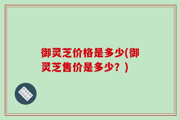 御灵芝价格是多少(御灵芝售价是多少？)-第1张图片-破壁灵芝孢子粉研究指南