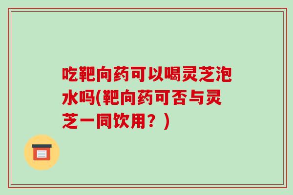 吃靶向药可以喝灵芝泡水吗(靶向药可否与灵芝一同饮用?)-第1张图片-破壁灵芝孢子粉研究指南 吃靶向药可以喝灵芝泡水吗(靶向药可否与灵芝一同饮用?)-第1张图片-破壁灵芝孢子粉研究指南
