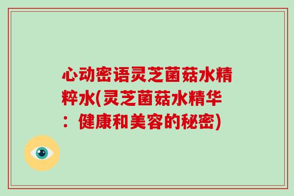 心动密语灵芝菌菇水精粹水(灵芝菌菇水精华：健康和美容的秘密)-第1张图片-破壁灵芝孢子粉研究指南