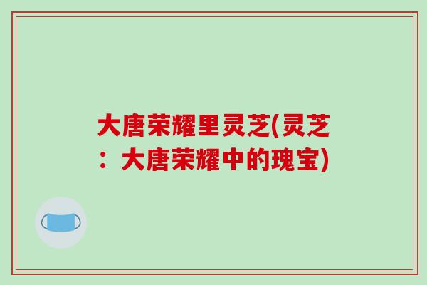 大唐荣耀里灵芝(灵芝:大唐荣耀中的瑰宝)-第1张图片-破壁灵芝孢子粉研究指南 大唐荣耀里灵芝(灵芝:大唐荣耀中的瑰宝)-第1张图片-破壁灵芝孢子粉研究指南
