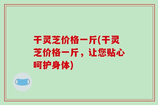 干灵芝价格一斤(干灵芝价格一斤,让您贴心呵护身体)-第1张图片-破壁灵芝孢子粉研究指南 干灵芝价格一斤(干灵芝价格一斤,让您贴心呵护身体)-第1张图片-破壁灵芝孢子粉研究指南