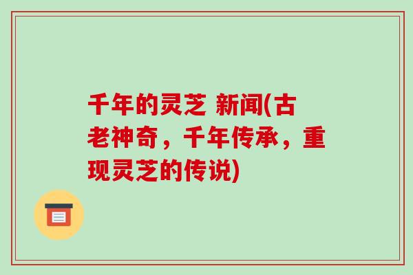 千年的灵芝 新闻(古老神奇,千年传承,重现灵芝的传说)-第1张图片-破壁灵芝孢子粉研究指南 千年的灵芝 新闻(古老神奇,千年传承,重现灵芝的传说)-第1张图片-破壁灵芝孢子粉研究指南
