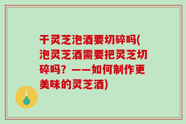 干灵芝泡酒要切碎吗(泡灵芝酒需要把灵芝切碎吗？——如何制作更美味的灵芝酒)-第1张图片-破壁灵芝孢子粉研究指南