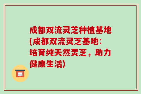 成都双流灵芝种植基地(成都双流灵芝基地：培育纯天然灵芝，助力健康生活)-第1张图片-破壁灵芝孢子粉研究指南