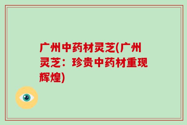 广州中药材灵芝(广州灵芝：珍贵中药材重现辉煌)-第1张图片-破壁灵芝孢子粉研究指南