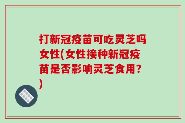 打新冠疫苗可吃灵芝吗女性(女性接种新冠疫苗是否影响灵芝食用？)-第1张图片-破壁灵芝孢子粉研究指南