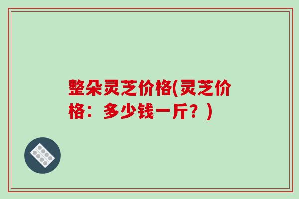 整朵灵芝价格(灵芝价格：多少钱一斤？)-第1张图片-破壁灵芝孢子粉研究指南