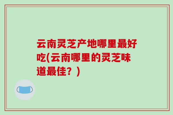 云南灵芝产地哪里最好吃(云南哪里的灵芝味道最佳？)-第1张图片-破壁灵芝孢子粉研究指南