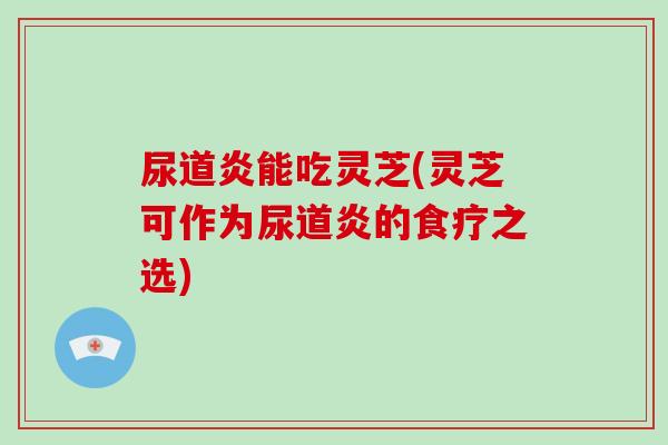 尿道炎能吃灵芝(灵芝可作为尿道炎的食疗之选)-第1张图片-破壁灵芝孢子粉研究指南