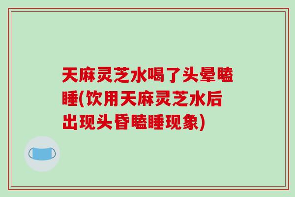 天麻灵芝水喝了头晕瞌睡(饮用天麻灵芝水后出现头昏瞌睡现象)-第1张图片-破壁灵芝孢子粉研究指南