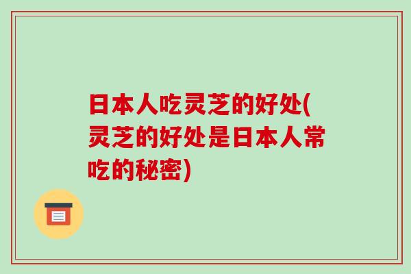 日本人吃灵芝的好处(灵芝的好处是日本人常吃的秘密)-第1张图片-破壁灵芝孢子粉研究指南