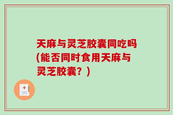 天麻与灵芝胶囊同吃吗(能否同时食用天麻与灵芝胶囊?)-第1张图片-破壁灵芝孢子粉研究指南 天麻与灵芝胶囊同吃吗(能否同时食用天麻与灵芝胶囊?)-第1张图片-破壁灵芝孢子粉研究指南