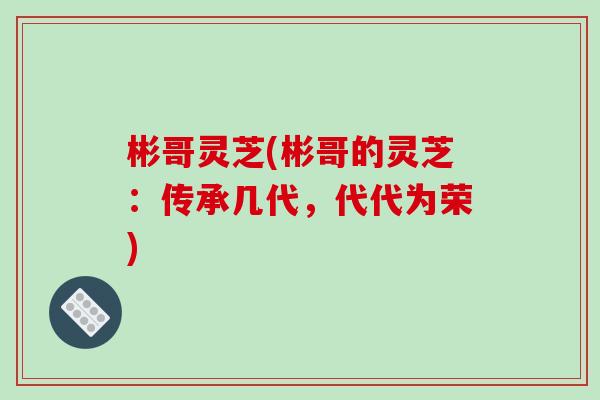 彬哥灵芝(彬哥的灵芝:传承几代,代代为荣)-第1张图片-破壁灵芝孢子粉研究指南 彬哥灵芝(彬哥的灵芝:传承几代,代代为荣)-第1张图片-破壁灵芝孢子粉研究指南