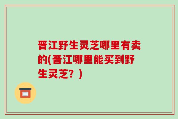 晋江野生灵芝哪里有卖的(晋江哪里能买到野生灵芝?)-第1张图片-破壁灵芝孢子粉研究指南 晋江野生灵芝哪里有卖的(晋江哪里能买到野生灵芝?)-第1张图片-破壁灵芝孢子粉研究指南