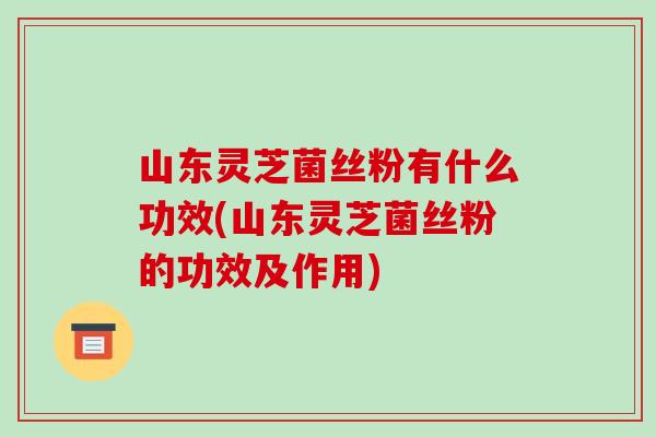 山东灵芝菌丝粉有什么功效(山东灵芝菌丝粉的功效及作用)-第1张图片-破壁灵芝孢子粉研究指南 山东灵芝菌丝粉有什么功效(山东灵芝菌丝粉的功效及作用)-第1张图片-破壁灵芝孢子粉研究指南