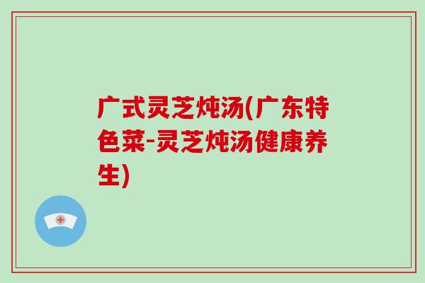 广式灵芝炖汤(广东特色菜-灵芝炖汤健康养生)-第1张图片-破壁灵芝孢子粉研究指南 广式灵芝炖汤(广东特色菜-灵芝炖汤健康养生)-第1张图片-破壁灵芝孢子粉研究指南