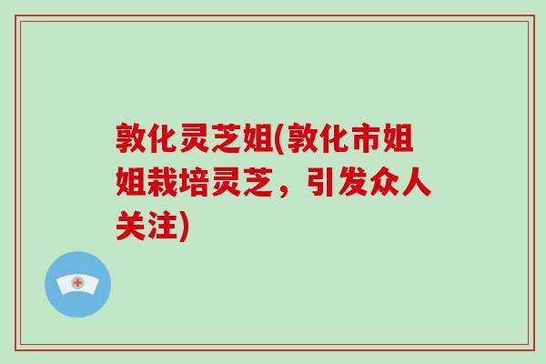 敦化灵芝姐(敦化市姐姐栽培灵芝，引发众人关注)-第1张图片-破壁灵芝孢子粉研究指南