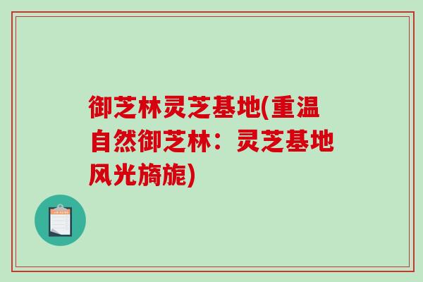 御芝林灵芝基地(重温自然御芝林：灵芝基地风光旖旎)-第1张图片-破壁灵芝孢子粉研究指南