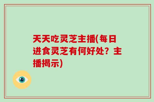 天天吃灵芝主播(每日进食灵芝有何好处?主播揭示)-第1张图片-破壁灵芝孢子粉研究指南 天天吃灵芝主播(每日进食灵芝有何好处?主播揭示)-第1张图片-破壁灵芝孢子粉研究指南