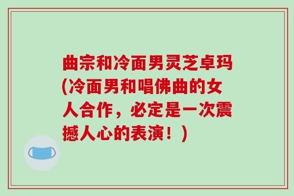 曲宗和冷面男灵芝卓玛(冷面男和唱佛曲的女人合作,必定是一次震撼人心的表演!)-第1张图片-破壁灵芝孢子粉研究指南 曲宗和冷面男灵芝卓玛(冷面男和唱佛曲的女人合作,必定是一次震撼人心的表演!)-第1张图片-破壁灵芝孢子粉研究指南