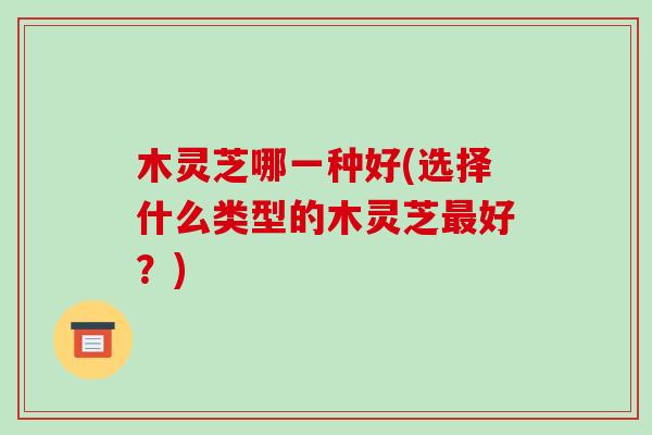 木灵芝哪一种好(选择什么类型的木灵芝最好?)-第1张图片-破壁灵芝孢子粉研究指南 木灵芝哪一种好(选择什么类型的木灵芝最好?)-第1张图片-破壁灵芝孢子粉研究指南