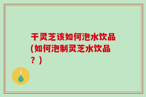 干灵芝该如何泡水饮品(如何泡制灵芝水饮品？)-第1张图片-破壁灵芝孢子粉研究指南
