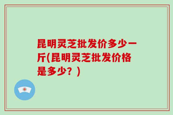 昆明灵芝批发价多少一斤(昆明灵芝批发价格是多少?)-第1张图片-破壁灵芝孢子粉研究指南 昆明灵芝批发价多少一斤(昆明灵芝批发价格是多少?)-第1张图片-破壁灵芝孢子粉研究指南