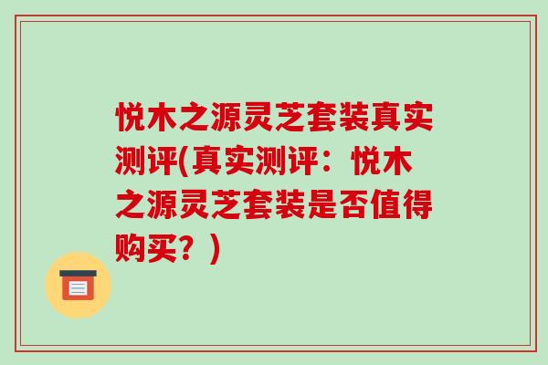 悦木之源灵芝套装真实测评(真实测评:悦木之源灵芝套装是否值得购买?)-第1张图片-破壁灵芝孢子粉研究指南 悦木之源灵芝套装真实测评(真实测评:悦木之源灵芝套装是否值得购买?)-第1张图片-破壁灵芝孢子粉研究指南