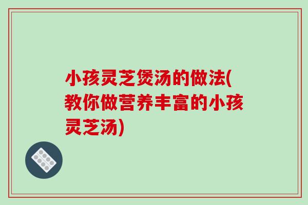 小孩灵芝煲汤的做法(教你做营养丰富的小孩灵芝汤)-第1张图片-破壁灵芝孢子粉研究指南