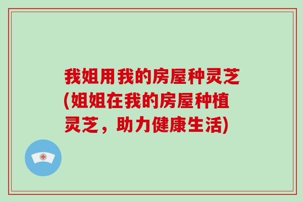 我姐用我的房屋种灵芝(姐姐在我的房屋种植灵芝,助力健康生活)-第1张图片-破壁灵芝孢子粉研究指南 我姐用我的房屋种灵芝(姐姐在我的房屋种植灵芝,助力健康生活)-第1张图片-破壁灵芝孢子粉研究指南