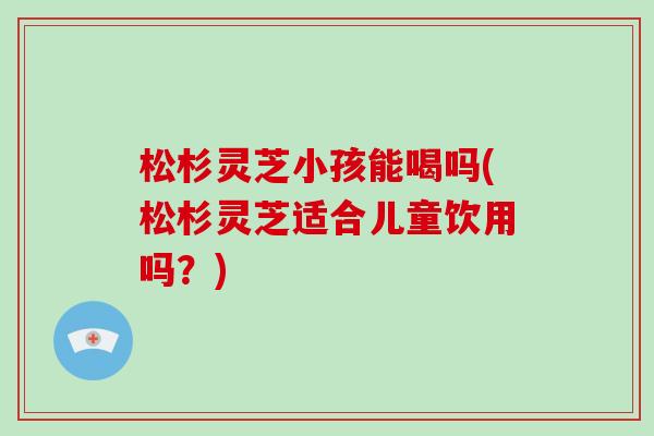 松杉灵芝小孩能喝吗(松杉灵芝适合儿童饮用吗？)-第1张图片-破壁灵芝孢子粉研究指南