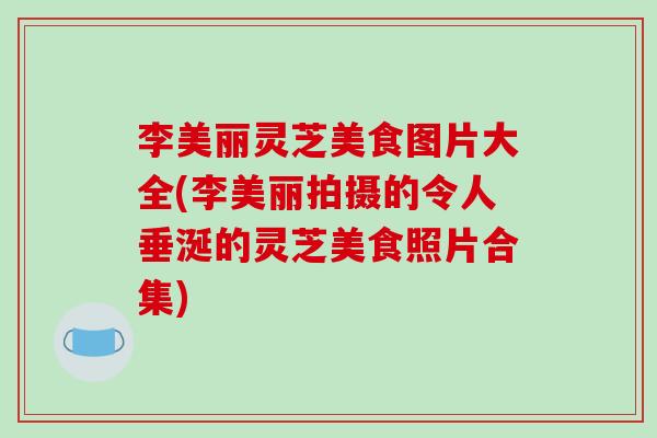 李美丽灵芝美食图片大全(李美丽拍摄的令人垂涎的灵芝美食照片合集)-第1张图片-破壁灵芝孢子粉研究指南