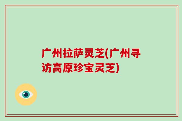 广州拉萨灵芝(广州寻访高原珍宝灵芝)-第1张图片-破壁灵芝孢子粉研究指南