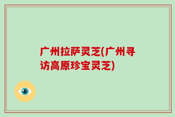 广州拉萨灵芝(广州寻访高原珍宝灵芝)-第1张图片-破壁灵芝孢子粉研究指南 广州拉萨灵芝(广州寻访高原珍宝灵芝)-第1张图片-破壁灵芝孢子粉研究指南