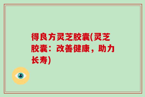 得良方灵芝胶囊(灵芝胶囊:改善健康,助力长寿)-第1张图片-破壁灵芝孢子粉研究指南 得良方灵芝胶囊(灵芝胶囊:改善健康,助力长寿)-第1张图片-破壁灵芝孢子粉研究指南
