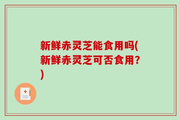 新鲜赤灵芝能食用吗(新鲜赤灵芝可否食用？)-第1张图片-破壁灵芝孢子粉研究指南