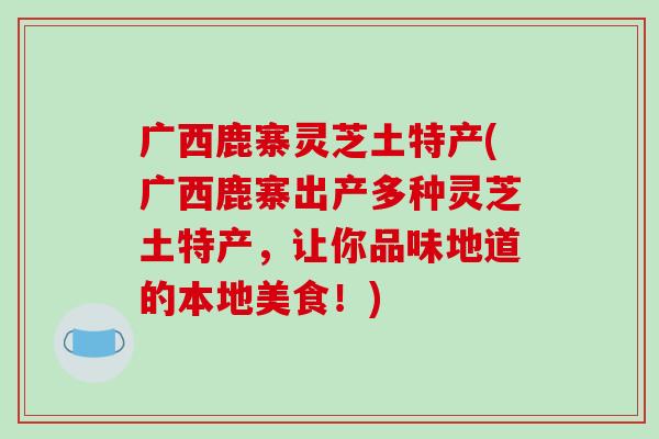 广西鹿寨灵芝土特产(广西鹿寨出产多种灵芝土特产,让你品味地道的本地美食!)-第1张图片-破壁灵芝孢子粉研究指南 广西鹿寨灵芝土特产(广西鹿寨出产多种灵芝土特产,让你品味地道的本地美食!)-第1张图片-破壁灵芝孢子粉研究指南
