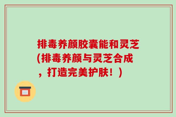 排毒养颜胶囊能和灵芝(排毒养颜与灵芝合成,打造完美护肤!)-第1张图片-破壁灵芝孢子粉研究指南 排毒养颜胶囊能和灵芝(排毒养颜与灵芝合成,打造完美护肤!)-第1张图片-破壁灵芝孢子粉研究指南