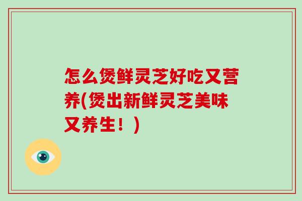 怎么煲鲜灵芝好吃又营养(煲出新鲜灵芝美味又养生！)-第1张图片-破壁灵芝孢子粉研究指南