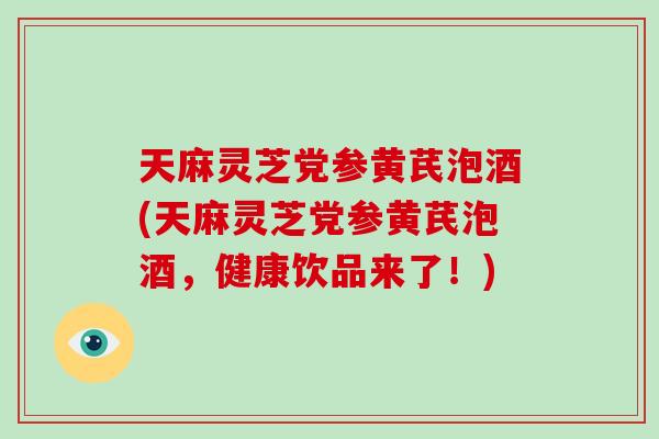 天麻灵芝党参黄芪泡酒(天麻灵芝党参黄芪泡酒,健康饮品来了!)-第1张图片-破壁灵芝孢子粉研究指南 天麻灵芝党参黄芪泡酒(天麻灵芝党参黄芪泡酒,健康饮品来了!)-第1张图片-破壁灵芝孢子粉研究指南