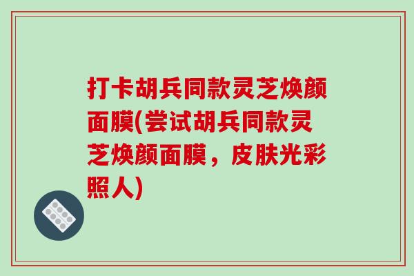打卡胡兵同款灵芝焕颜面膜(尝试胡兵同款灵芝焕颜面膜,皮肤光彩照人)-第1张图片-破壁灵芝孢子粉研究指南 打卡胡兵同款灵芝焕颜面膜(尝试胡兵同款灵芝焕颜面膜,皮肤光彩照人)-第1张图片-破壁灵芝孢子粉研究指南