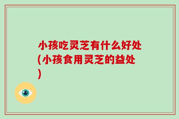 小孩吃灵芝有什么好处(小孩食用灵芝的益处)-第1张图片-破壁灵芝孢子粉研究指南