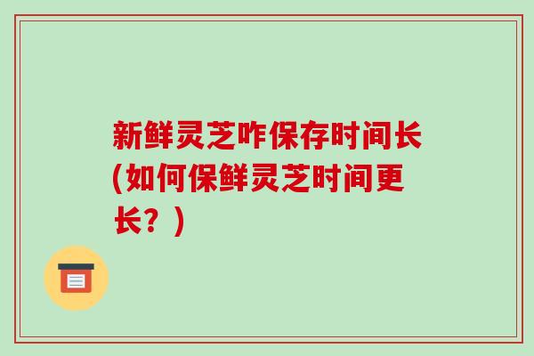 新鲜灵芝咋保存时间长(如何保鲜灵芝时间更长？)-第1张图片-破壁灵芝孢子粉研究指南